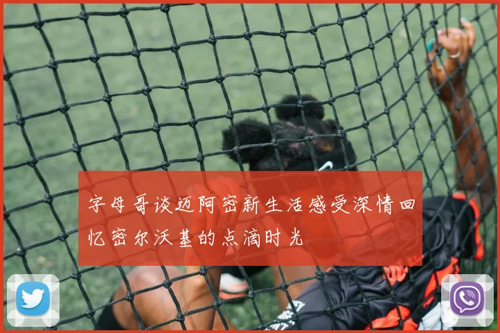 字母哥谈迈阿密新生活感受深情回忆密尔沃基的点滴时光