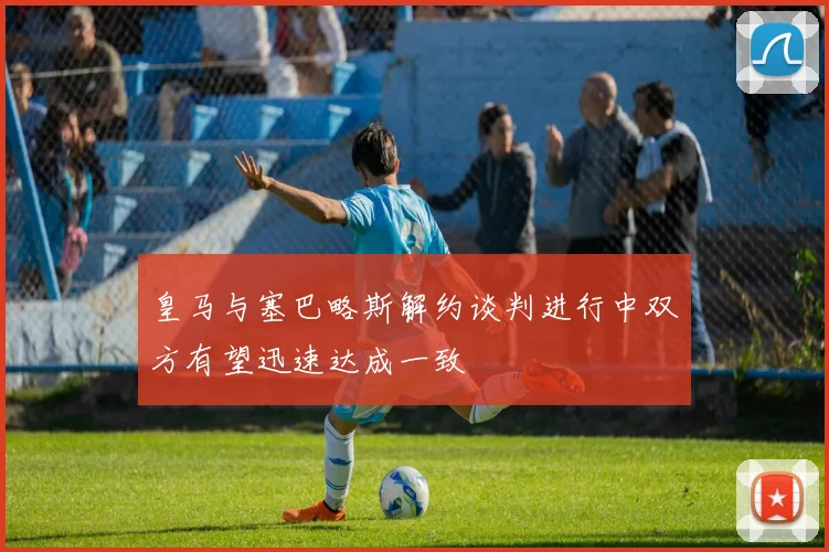 皇马与塞巴略斯解约谈判进行中双方有望迅速达成一致