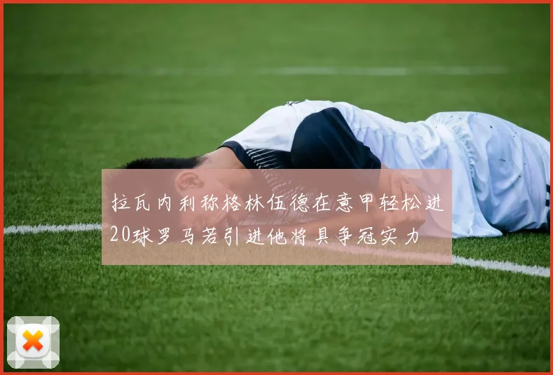 拉瓦内利称格林伍德在意甲轻松进20球罗马若引进他将具争冠实力