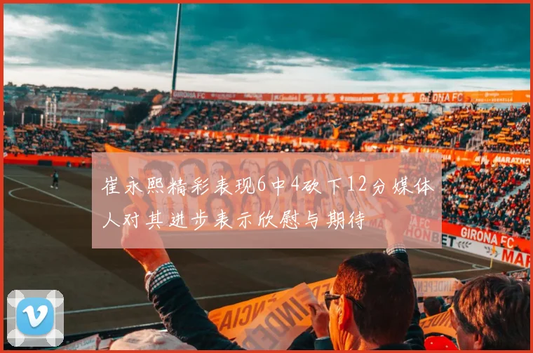 崔永熙精彩表现6中4砍下12分媒体人对其进步表示欣慰与期待