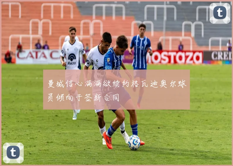 曼城信心满满欲续约格瓦迪奥尔球员倾向于签新合同