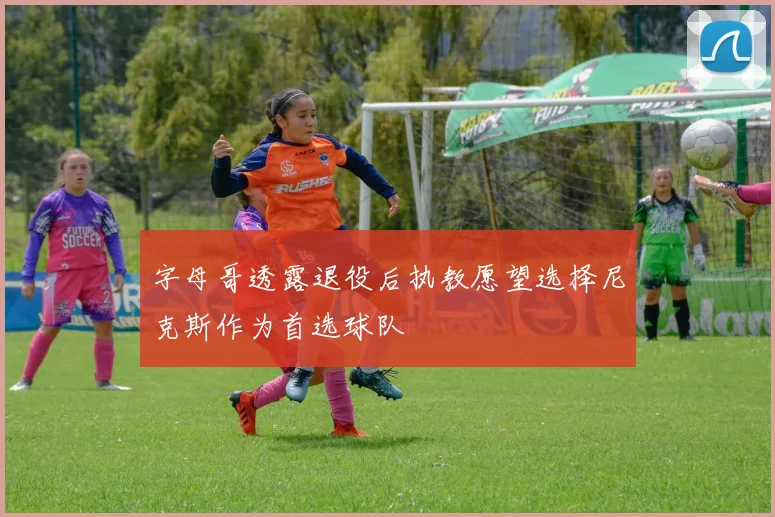 字母哥透露退役后执教愿望选择尼克斯作为首选球队