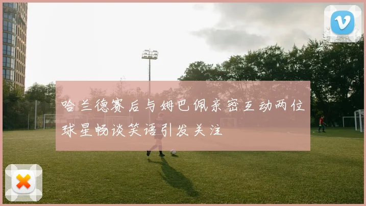 哈兰德赛后与姆巴佩亲密互动两位球星畅谈笑语引发关注