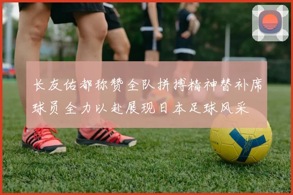 长友佑都称赞全队拼搏精神替补席球员全力以赴展现日本足球风采