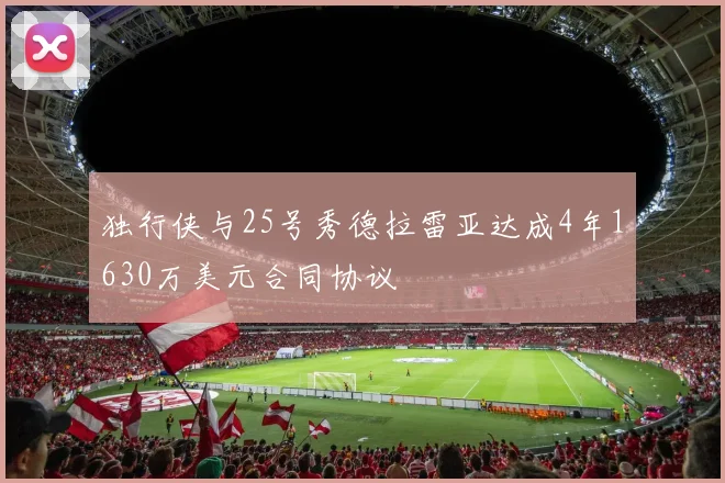 独行侠与25号秀德拉雷亚达成4年1630万美元合同协议