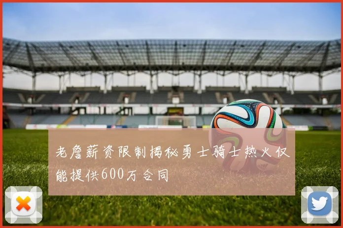 老詹薪资限制揭秘勇士骑士热火仅能提供600万合同